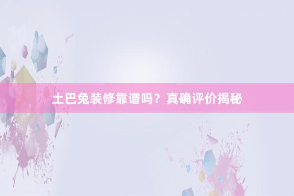 土巴兔装修靠谱吗？真确评价揭秘