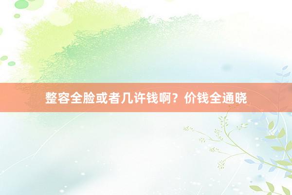 整容全脸或者几许钱啊？价钱全通晓