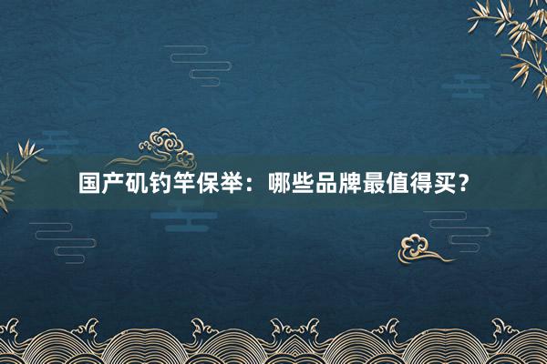 国产矶钓竿保举：哪些品牌最值得买？
