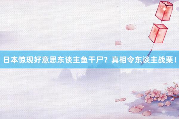 日本惊现好意思东谈主鱼干尸？真相令东谈主战栗！